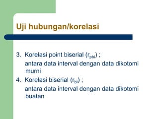 Uji hubungan/korelasi
3. Korelasi point biserial (rpbi) ;
antara data interval dengan data dikotomi
murni
4. Korelasi biserial (rbi) ;
antara data interval dengan data dikotomi
buatan
 