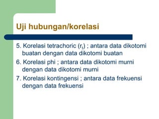 Uji hubungan/korelasi
5. Korelasi tetrachoric (rt) ; antara data dikotomi
buatan dengan data dikotomi buatan
6. Korelasi phi ; antara data dikotomi murni
dengan data dikotomi murni
7. Korelasi kontingensi ; antara data frekuensi
dengan data frekuensi
 