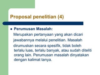Proposal penelitian (4)
 Perumusan Masalah:
Merupakan pertanyaan yang akan dicari
jawabannya melalui penelitian. Masalah
dirumuskan secara spesifik, tidak boleh
terlalu luas, terlalu banyak, atau sudah diteliti
orang lain. Perumusan masalah dinyatakan
dengan kalimat tanya.
 