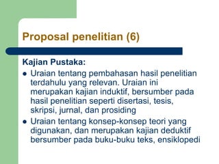 Proposal penelitian (6)
Kajian Pustaka:
 Uraian tentang pembahasan hasil penelitian
terdahulu yang relevan. Uraian ini
merupakan kajian induktif, bersumber pada
hasil penelitian seperti disertasi, tesis,
skripsi, jurnal, dan prosiding
 Uraian tentang konsep-konsep teori yang
digunakan, dan merupakan kajian deduktif
bersumber pada buku-buku teks, ensiklopedi
 