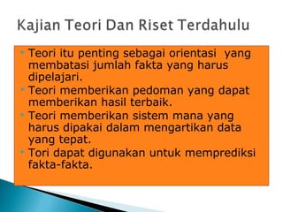  Teori itu penting sebagai orientasi yang
membatasi jumlah fakta yang harus
dipelajari.
 Teori memberikan pedoman yang dapat
memberikan hasil terbaik.
 Teori memberikan sistem mana yang
harus dipakai dalam mengartikan data
yang tepat.
 Tori dapat digunakan untuk memprediksi
fakta-fakta.
 