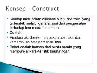 Konsep merupakan ekspresi suatu abstraksi yang
terbentuk melalui generalisasi dari pengamatan
terhadap fenomena-fenomena.
 Contoh:
 Prestasi akademik merupakan abstraksi dari
kemampuan belajar mahasiswa.
 Bobot adalah konsep dari suatu benda yang
mempunyai karakteristik berat/ringan.
 
