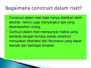  Construct dalam riset tidak hanya diartikan lebih
abstrak, namun juga menyangkut apa yang
dipersepsikan orang.
 Contruct dalam riset mempunyai makna yang
berbeda dengan konsep sebab construct
merupakan abstraksi dari fenomena yang dapat
diamati dari berbagai dimensi.
 