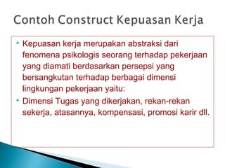  Kepuasan kerja merupakan abstraksi dari
fenomena psikologis seorang terhadap pekerjaan
yang diamati berdasarkan persepsi yang
bersangkutan terhadap berbagai dimensi
lingkungan pekerjaan yaitu:
 Dimensi Tugas yang dikerjakan, rekan-rekan
sekerja, atasannya, kompensasi, promosi karir dll.
 