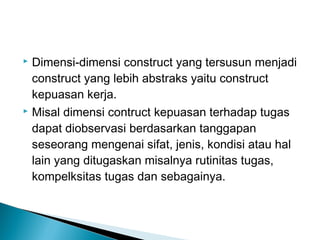  Dimensi-dimensi construct yang tersusun menjadi
construct yang lebih abstraks yaitu construct
kepuasan kerja.
 Misal dimensi contruct kepuasan terhadap tugas
dapat diobservasi berdasarkan tanggapan
seseorang mengenai sifat, jenis, kondisi atau hal
lain yang ditugaskan misalnya rutinitas tugas,
kompelksitas tugas dan sebagainya.
 