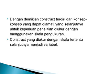  Dengan demikian construct terdiri dari konsep-
konsep yang dapat diamati yang selanjutnya
untuk keperluan penelitian diukur dengan
menggunakan skala pengukuran.
 Construct yang diukur dengan skala tertentu
selanjutnya menjadi variabel.
 