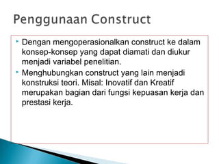  Dengan mengoperasionalkan construct ke dalam
konsep-konsep yang dapat diamati dan diukur
menjadi variabel penelitian.
 Menghubungkan construct yang lain menjadi
konstruksi teori. Misal: Inovatif dan Kreatif
merupakan bagian dari fungsi kepuasan kerja dan
prestasi kerja.
 