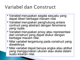 Variabel merupakan segala sesuatu yang
dapat diberi berbagai macam nilai
Variabel merupakan penghubung antara
contruct yang abstract dengan fenomena
yang nyata.
Variabel merupakan proxy atau representasi
dari construct yang dapat diukur dengan
berbagai macam nilai.
Nilai variabel tergantung pada construct yang
diwakilinya.
Nilai variabel dapat berupa angka atau atribut
yang menggunakan ukuran atau skala dalam
suatu kisaran nilai.
 