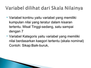  Variabel kontinu yaitu variabel yang memiliki
kumpulan nilai yang teratur dalam kisaran
tertentu. Misal Tinggi-sedang, satu sampai
dengan 7
 Variabel Kategoris yaitu variabel yang memiliki
nilai berdasarkan kaegori tertentu (skala nominal)
Contoh: Sikap:Baik-buruk,
 