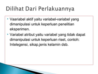  Vaariabel aktif yaitu variabel-variabel yang
dimanipulasi untuk keperluan penelitian
eksperimen.
 Variabel atribut yaitu variabel yang tidak dapat
dimanipulasi untuk keperluan riset, contoh:
Intelegensi, sikap,jenis kelamin dsb.
 