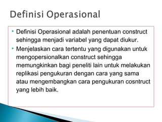  Definisi Operasional adalah penentuan construct
sehingga menjadi variabel yang dapat diukur.
 Menjelaskan cara tertentu yang digunakan untuk
mengopersionalkan construct sehingga
memungkinkan bagi peneliti lain untuk melakukan
replikasi pengukuran dengan cara yang sama
atau mengembangkan cara pengukuran cosntruct
yang lebih baik.
 