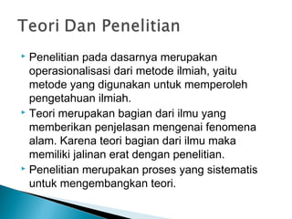  Penelitian pada dasarnya merupakan
operasionalisasi dari metode ilmiah, yaitu
metode yang digunakan untuk memperoleh
pengetahuan ilmiah.
 Teori merupakan bagian dari ilmu yang
memberikan penjelasan mengenai fenomena
alam. Karena teori bagian dari ilmu maka
memiliki jalinan erat dengan penelitian.
 Penelitian merupakan proses yang sistematis
untuk mengembangkan teori.
 