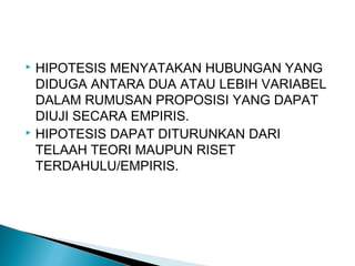  HIPOTESIS MENYATAKAN HUBUNGAN YANG
DIDUGA ANTARA DUA ATAU LEBIH VARIABEL
DALAM RUMUSAN PROPOSISI YANG DAPAT
DIUJI SECARA EMPIRIS.
 HIPOTESIS DAPAT DITURUNKAN DARI
TELAAH TEORI MAUPUN RISET
TERDAHULU/EMPIRIS.
 