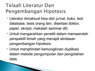  Literatur dimaksud bisa dari jurnal, buku, text
database, tesis orang lain, disertasi doktor,
paper, skripsi, makalah seminar dll)
 Untuk mengarahkan peneliti dalam memperoleh
perspektif ilmiah yang menajdi alndasan
pengembangan hipotesis.
 Untuk menghindari kemungkinan duplikasi
dalam metode pengumpulan dan pengolahan
data.
 
