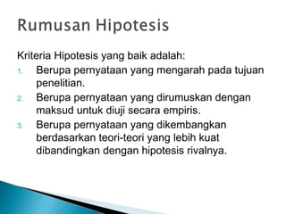 Kriteria Hipotesis yang baik adalah:
1. Berupa pernyataan yang mengarah pada tujuan
penelitian.
2. Berupa pernyataan yang dirumuskan dengan
maksud untuk diuji secara empiris.
3. Berupa pernyataan yang dikembangkan
berdasarkan teori-teori yang lebih kuat
dibandingkan dengan hipotesis rivalnya.
 
