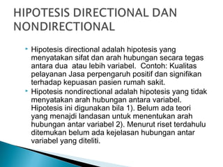  Hipotesis directional adalah hipotesis yang
menyatakan sifat dan arah hubungan secara tegas
antara dua atau lebih variabel. Contoh: Kualitas
pelayanan Jasa perpengaruh positif dan signifikan
terhadap kepuasan pasien rumah sakit.
 Hipotesis nondirectional adalah hipotesis yang tidak
menyatakan arah hubungan antara variabel.
Hipotesis ini digunakan bila 1). Belum ada teori
yang menajdi landasan untuk menentukan arah
hubungan antar variabel 2). Menurut riset terdahulu
ditemukan belum ada kejelasan hubungan antar
variabel yang diteliti.
 