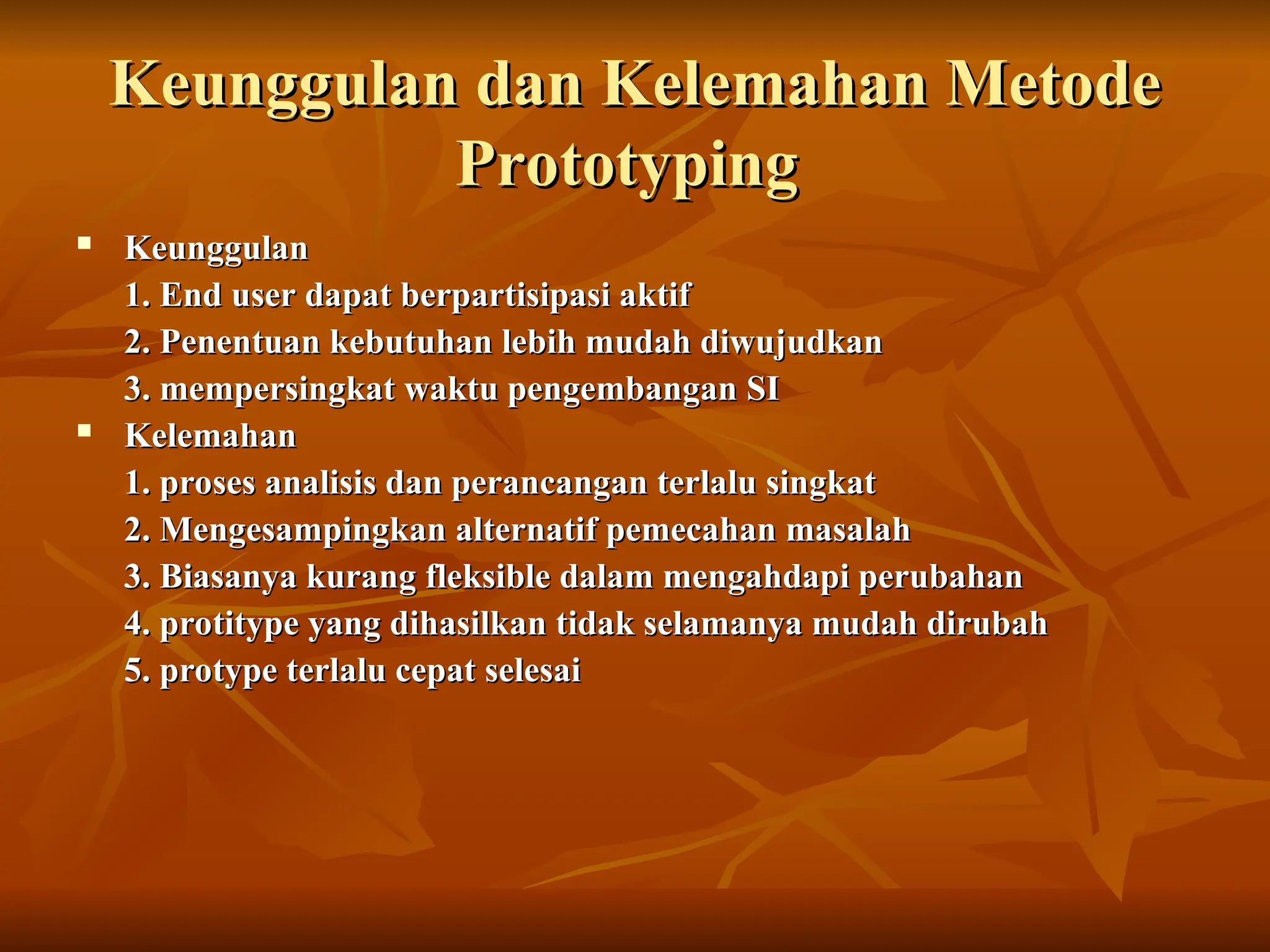 Keunggulan dan Kelemahan Metode
Keunggulan dan Kelemahan Metode
Prototyping
Prototyping
 Keunggulan
Keunggulan
1. End user dapat berpartisipasi aktif
1. End user dapat berpartisipasi aktif
2. Penentuan kebutuhan lebih mudah diwujudkan
2. Penentuan kebutuhan lebih mudah diwujudkan
3. mempersingkat waktu pengembangan SI
3. mempersingkat waktu pengembangan SI
 Kelemahan
Kelemahan
1. proses analisis dan perancangan terlalu singkat
1. proses analisis dan perancangan terlalu singkat
2. Mengesampingkan alternatif pemecahan masalah
2. Mengesampingkan alternatif pemecahan masalah
3. Biasanya kurang fleksible dalam mengahdapi perubahan
3. Biasanya kurang fleksible dalam mengahdapi perubahan
4. protitype yang dihasilkan tidak selamanya mudah dirubah
4. protitype yang dihasilkan tidak selamanya mudah dirubah
5. protype terlalu cepat selesai
5. protype terlalu cepat selesai
 