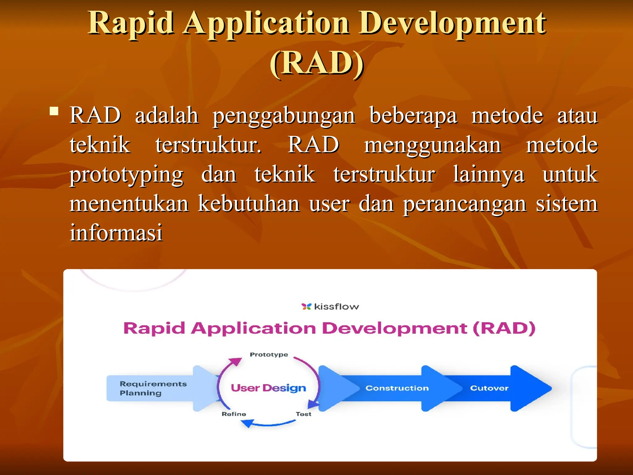 Rapid Application Development
Rapid Application Development
(RAD)
(RAD)

RAD adalah penggabungan beberapa metode atau
RAD adalah penggabungan beberapa metode atau
teknik terstruktur. RAD menggunakan metode
teknik terstruktur. RAD menggunakan metode
prototyping dan teknik terstruktur lainnya untuk
prototyping dan teknik terstruktur lainnya untuk
menentukan kebutuhan user dan perancangan sistem
menentukan kebutuhan user dan perancangan sistem
informasi
informasi
 