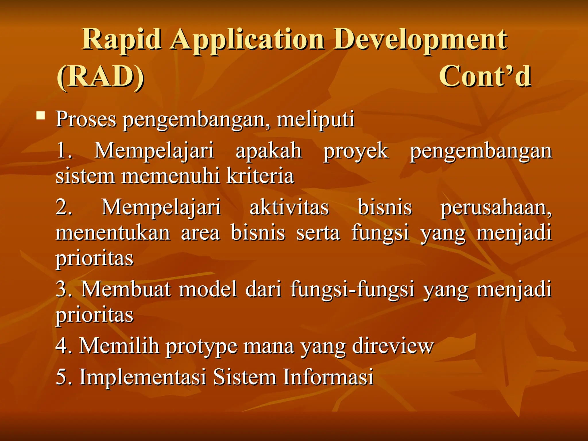 Rapid Application Development
Rapid Application Development
(RAD) Cont’d
(RAD) Cont’d
 Proses pengembangan, meliputi
Proses pengembangan, meliputi
1. Mempelajari apakah proyek pengembangan
1. Mempelajari apakah proyek pengembangan
sistem memenuhi kriteria
sistem memenuhi kriteria
2. Mempelajari aktivitas bisnis perusahaan,
2. Mempelajari aktivitas bisnis perusahaan,
menentukan area bisnis serta fungsi yang menjadi
menentukan area bisnis serta fungsi yang menjadi
prioritas
prioritas
3. Membuat model dari fungsi-fungsi yang menjadi
3. Membuat model dari fungsi-fungsi yang menjadi
prioritas
prioritas
4. Memilih protype mana yang direview
4. Memilih protype mana yang direview
5. Implementasi Sistem Informasi
5. Implementasi Sistem Informasi
 