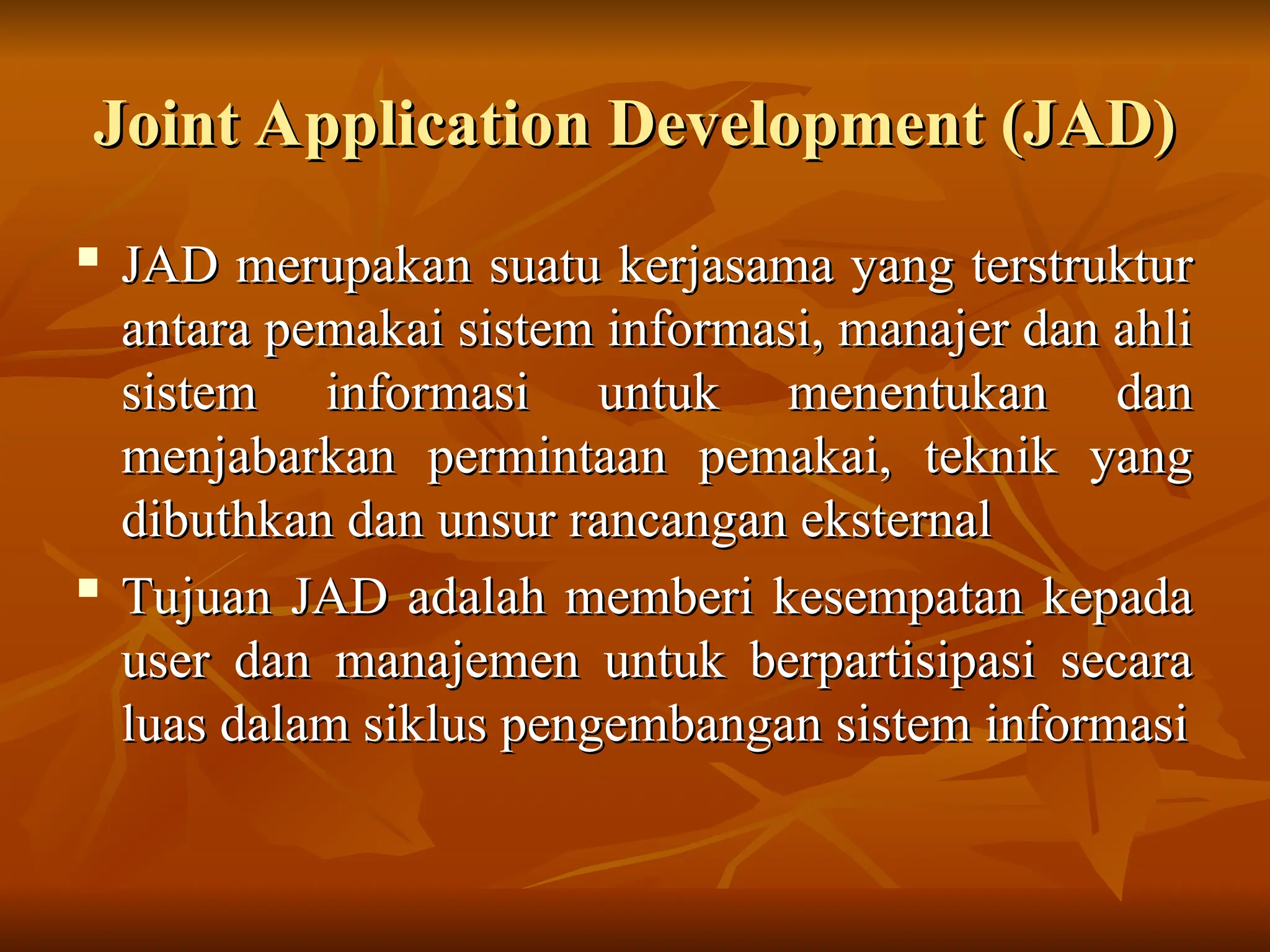 Joint Application Development (JAD)
Joint Application Development (JAD)

JAD merupakan suatu kerjasama yang terstruktur
JAD merupakan suatu kerjasama yang terstruktur
antara pemakai sistem informasi, manajer dan ahli
antara pemakai sistem informasi, manajer dan ahli
sistem informasi untuk menentukan dan
sistem informasi untuk menentukan dan
menjabarkan permintaan pemakai, teknik yang
menjabarkan permintaan pemakai, teknik yang
dibuthkan dan unsur rancangan eksternal
dibuthkan dan unsur rancangan eksternal

Tujuan JAD adalah memberi kesempatan kepada
Tujuan JAD adalah memberi kesempatan kepada
user dan manajemen untuk berpartisipasi secara
user dan manajemen untuk berpartisipasi secara
luas dalam siklus pengembangan sistem informasi
luas dalam siklus pengembangan sistem informasi
 