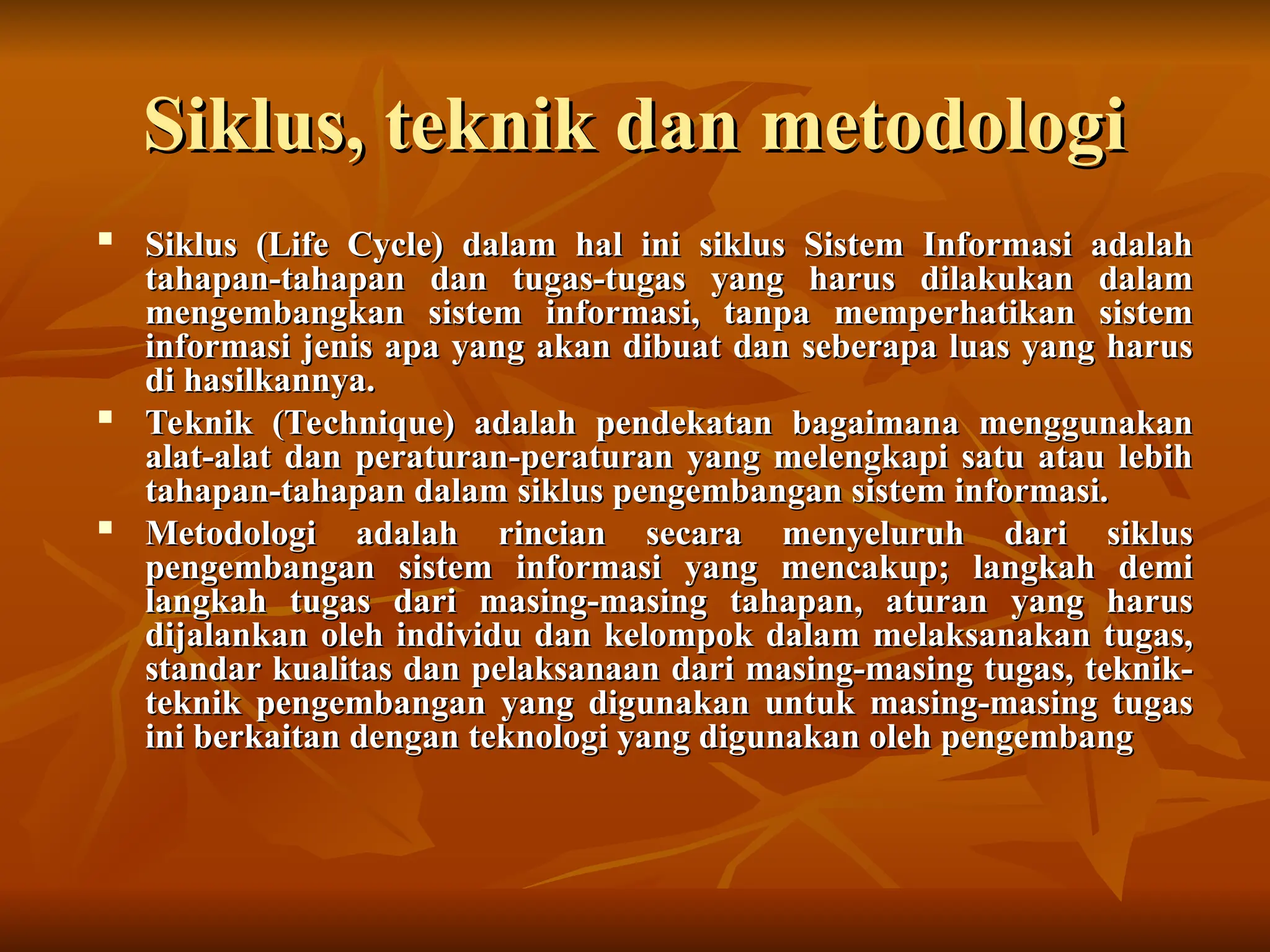 Siklus, teknik dan metodologi
Siklus, teknik dan metodologi

Siklus (Life Cycle) dalam hal ini siklus Sistem Informasi adalah
Siklus (Life Cycle) dalam hal ini siklus Sistem Informasi adalah
tahapan-tahapan dan tugas-tugas yang harus dilakukan dalam
tahapan-tahapan dan tugas-tugas yang harus dilakukan dalam
mengembangkan sistem informasi, tanpa memperhatikan sistem
mengembangkan sistem informasi, tanpa memperhatikan sistem
informasi jenis apa yang akan dibuat dan seberapa luas yang harus
informasi jenis apa yang akan dibuat dan seberapa luas yang harus
di hasilkannya.
di hasilkannya.

Teknik (Technique) adalah pendekatan bagaimana menggunakan
Teknik (Technique) adalah pendekatan bagaimana menggunakan
alat-alat dan peraturan-peraturan yang melengkapi satu atau lebih
alat-alat dan peraturan-peraturan yang melengkapi satu atau lebih
tahapan-tahapan dalam siklus pengembangan sistem informasi.
tahapan-tahapan dalam siklus pengembangan sistem informasi.

Metodologi adalah rincian secara menyeluruh dari siklus
Metodologi adalah rincian secara menyeluruh dari siklus
pengembangan sistem informasi yang mencakup; langkah demi
pengembangan sistem informasi yang mencakup; langkah demi
langkah tugas dari masing-masing tahapan, aturan yang harus
langkah tugas dari masing-masing tahapan, aturan yang harus
dijalankan oleh individu dan kelompok dalam melaksanakan tugas,
dijalankan oleh individu dan kelompok dalam melaksanakan tugas,
standar kualitas dan pelaksanaan dari masing-masing tugas, teknik-
standar kualitas dan pelaksanaan dari masing-masing tugas, teknik-
teknik pengembangan yang digunakan untuk masing-masing tugas
teknik pengembangan yang digunakan untuk masing-masing tugas
ini berkaitan dengan teknologi yang digunakan oleh pengembang
ini berkaitan dengan teknologi yang digunakan oleh pengembang
 