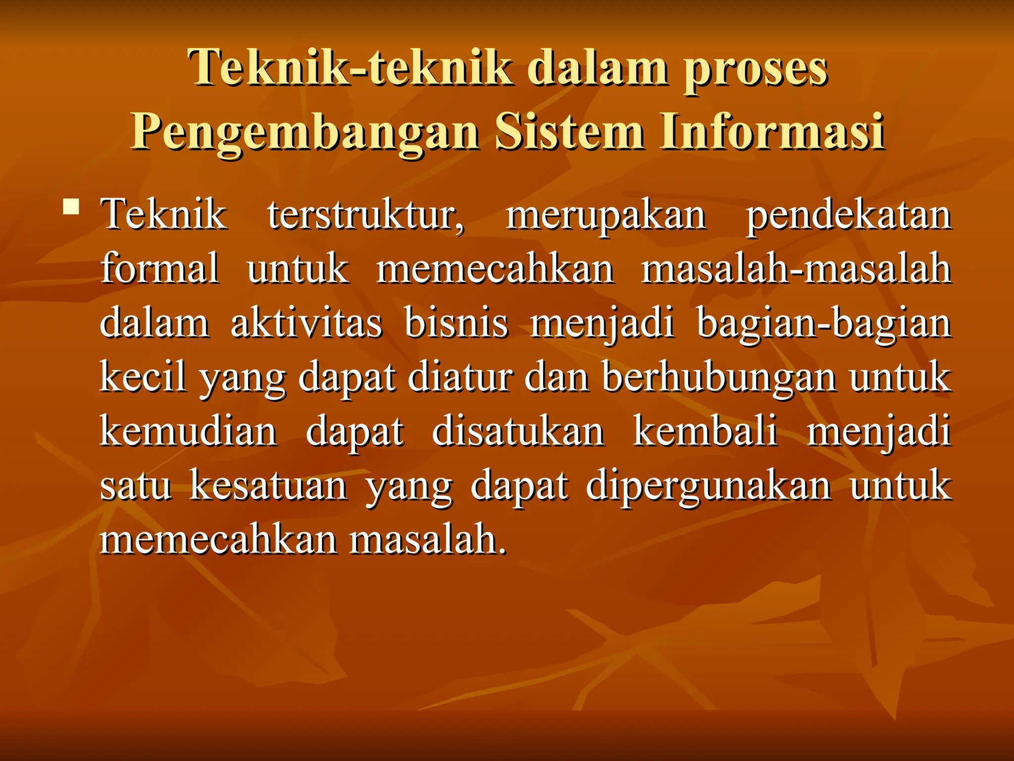 Teknik-teknik dalam proses
Teknik-teknik dalam proses
Pengembangan Sistem Informasi
Pengembangan Sistem Informasi
 Teknik terstruktur, merupakan pendekatan
Teknik terstruktur, merupakan pendekatan
formal untuk memecahkan masalah-masalah
formal untuk memecahkan masalah-masalah
dalam aktivitas bisnis menjadi bagian-bagian
dalam aktivitas bisnis menjadi bagian-bagian
kecil yang dapat diatur dan berhubungan untuk
kecil yang dapat diatur dan berhubungan untuk
kemudian dapat disatukan kembali menjadi
kemudian dapat disatukan kembali menjadi
satu kesatuan yang dapat dipergunakan untuk
satu kesatuan yang dapat dipergunakan untuk
memecahkan masalah.
memecahkan masalah.
 