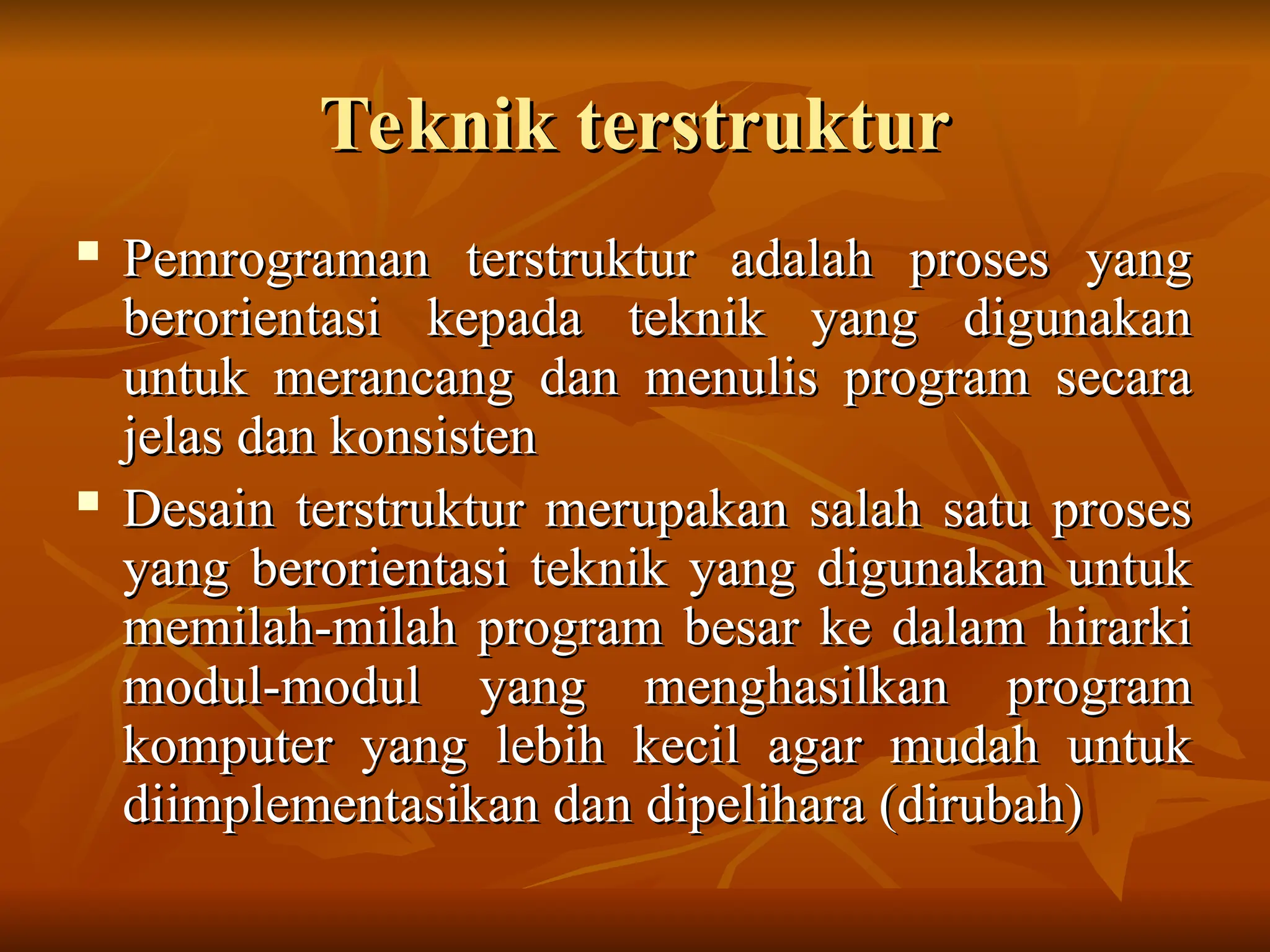 Teknik terstruktur
Teknik terstruktur
 Pemrograman terstruktur adalah proses yang
Pemrograman terstruktur adalah proses yang
berorientasi kepada teknik yang digunakan
berorientasi kepada teknik yang digunakan
untuk merancang dan menulis program secara
untuk merancang dan menulis program secara
jelas dan konsisten
jelas dan konsisten
 Desain terstruktur merupakan salah satu proses
Desain terstruktur merupakan salah satu proses
yang berorientasi teknik yang digunakan untuk
yang berorientasi teknik yang digunakan untuk
memilah-milah program besar ke dalam hirarki
memilah-milah program besar ke dalam hirarki
modul-modul yang menghasilkan program
modul-modul yang menghasilkan program
komputer yang lebih kecil agar mudah untuk
komputer yang lebih kecil agar mudah untuk
diimplementasikan dan dipelihara (dirubah)
diimplementasikan dan dipelihara (dirubah)
 