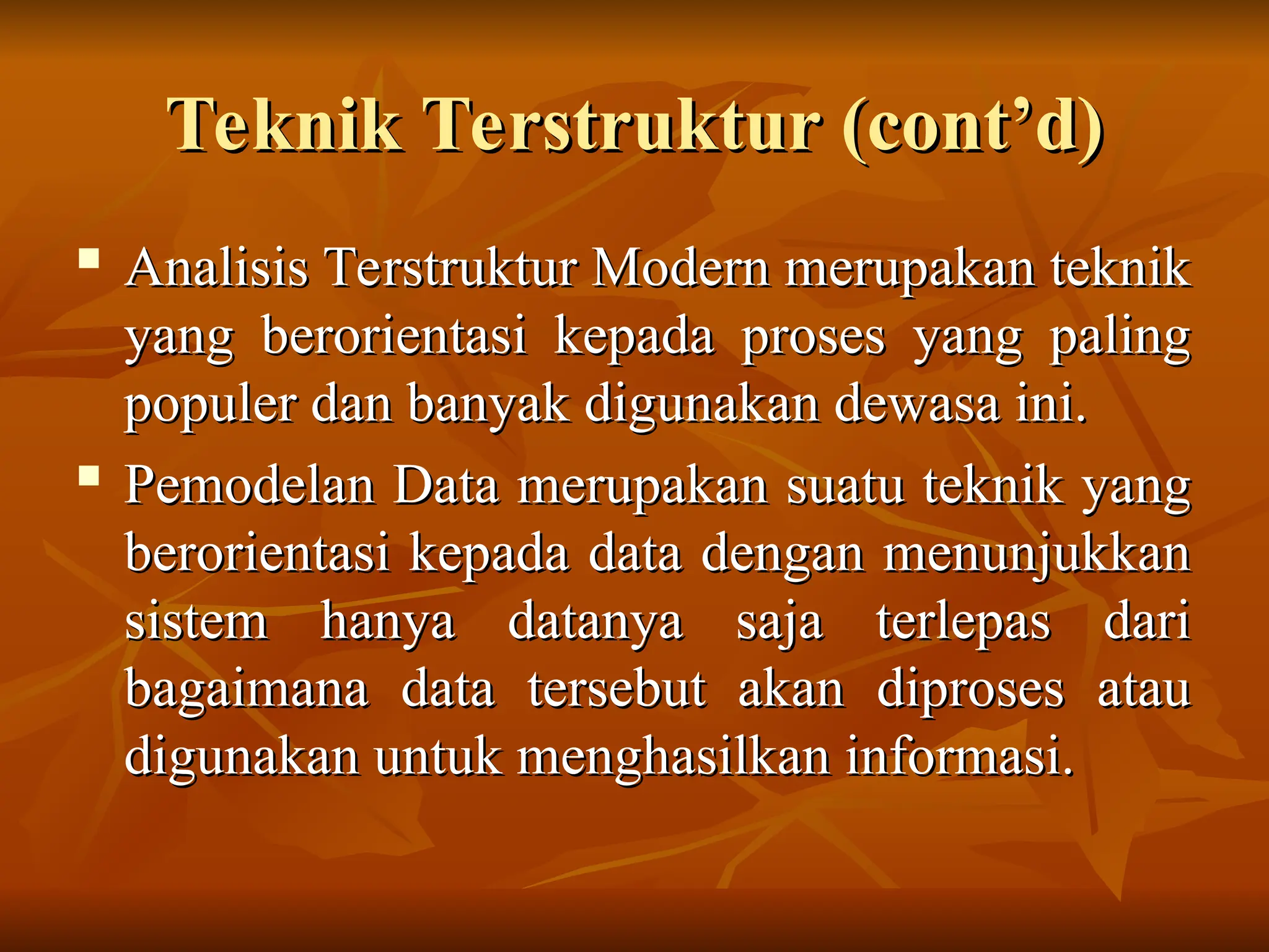 Teknik Terstruktur (cont’d)
Teknik Terstruktur (cont’d)
 Analisis Terstruktur Modern merupakan teknik
Analisis Terstruktur Modern merupakan teknik
yang berorientasi kepada proses yang paling
yang berorientasi kepada proses yang paling
populer dan banyak digunakan dewasa ini.
populer dan banyak digunakan dewasa ini.

Pemodelan Data merupakan suatu teknik yang
Pemodelan Data merupakan suatu teknik yang
berorientasi kepada data dengan menunjukkan
berorientasi kepada data dengan menunjukkan
sistem hanya datanya saja terlepas dari
sistem hanya datanya saja terlepas dari
bagaimana data tersebut akan diproses atau
bagaimana data tersebut akan diproses atau
digunakan untuk menghasilkan informasi.
digunakan untuk menghasilkan informasi.
 