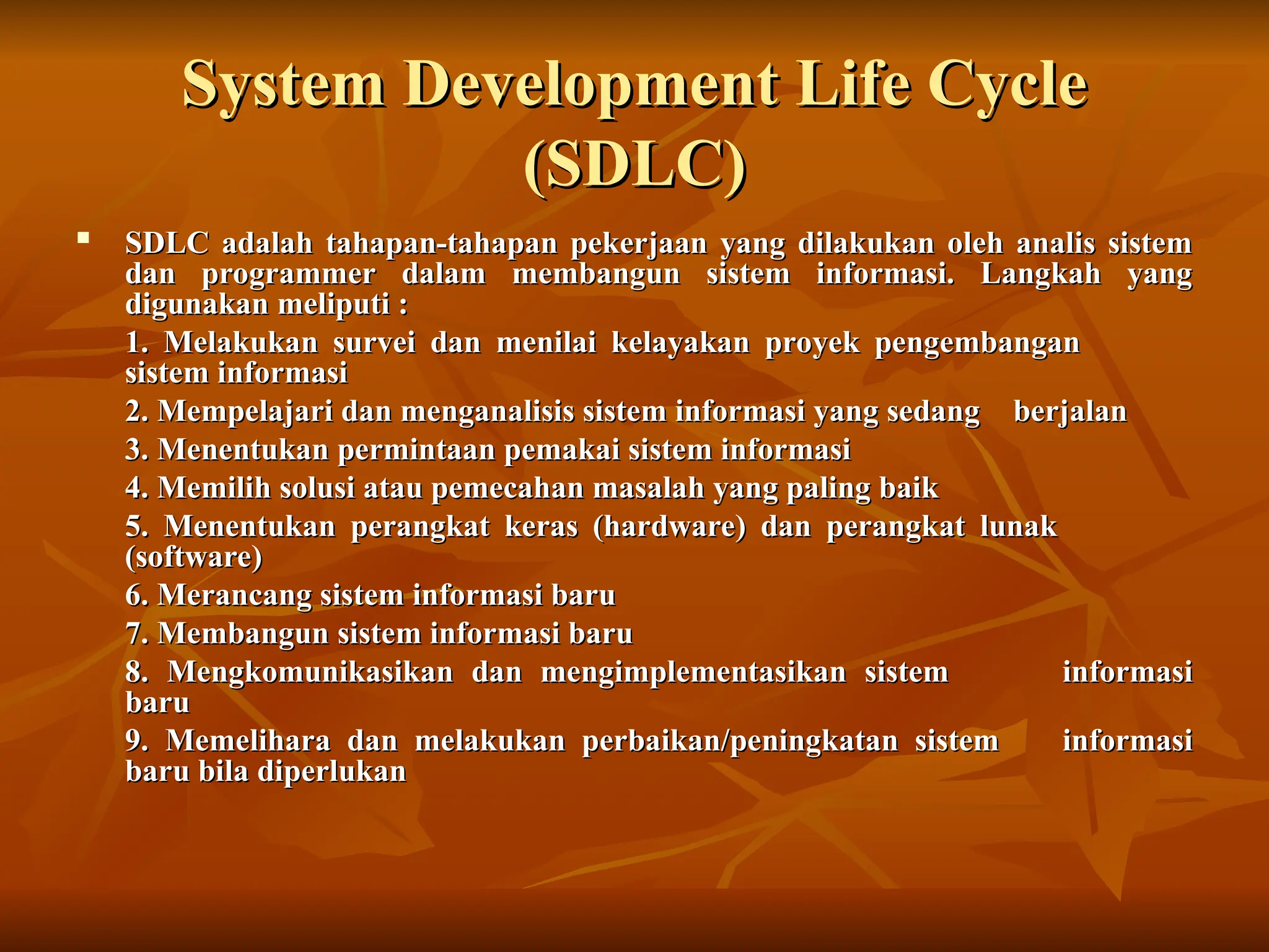 System Development Life Cycle
System Development Life Cycle
(SDLC)
(SDLC)

SDLC adalah tahapan-tahapan pekerjaan yang dilakukan oleh analis sistem
SDLC adalah tahapan-tahapan pekerjaan yang dilakukan oleh analis sistem
dan programmer dalam membangun sistem informasi. Langkah yang
dan programmer dalam membangun sistem informasi. Langkah yang
digunakan meliputi :
digunakan meliputi :
1. Melakukan survei dan menilai kelayakan proyek pengembangan
1. Melakukan survei dan menilai kelayakan proyek pengembangan
sistem informasi
sistem informasi
2. Mempelajari dan menganalisis sistem informasi yang sedang
2. Mempelajari dan menganalisis sistem informasi yang sedang berjalan
berjalan
3. Menentukan permintaan pemakai sistem informasi
3. Menentukan permintaan pemakai sistem informasi
4. Memilih solusi atau pemecahan masalah yang paling baik
4. Memilih solusi atau pemecahan masalah yang paling baik
5. Menentukan perangkat keras (hardware) dan perangkat lunak
5. Menentukan perangkat keras (hardware) dan perangkat lunak
(software)
(software)
6. Merancang sistem informasi baru
6. Merancang sistem informasi baru
7. Membangun sistem informasi baru
7. Membangun sistem informasi baru
8. Mengkomunikasikan dan mengimplementasikan sistem
8. Mengkomunikasikan dan mengimplementasikan sistem informasi
informasi
baru
baru
9. Memelihara dan melakukan perbaikan/peningkatan sistem
9. Memelihara dan melakukan perbaikan/peningkatan sistem informasi
informasi
baru bila diperlukan
baru bila diperlukan
 
