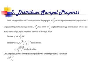 3. Distribusi Sampel Proporsi
Dalam suatu populasi berukuran N terdapat jenis tertentu dengan proporsi
N
X
p  dan pada populasi tersebut diambil sampel berukuran n
yang mengandung jenis tertentu dengan proporsi
n
x
p 
ˆ , maka statistik
n
x
p 
ˆ yang bersifat acak sehingga mempunyai suatu distribusi yang
disebut distribusi sampel proporsidengan mean dan standar deviasi sebagai berikut.
Rata-rata:
N
X
p
p 

ˆ dan
Standar deviasi:
 
1
1
ˆ




n
n
N
n
p
p
p
 populasiterbatas
 
n
p
p
p


1
ˆ
 populasitak terbatas.
Untuk sampel besar, distribusi sampel proporsi merupakan distribusi normal hingga variabel Z diberikan oleh
p
p
p
Z
ˆ
ˆ



 