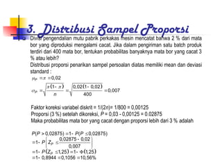 3. Distribusi Sampel Proporsi
 Divisi pengendalian mutu pabrik perkakas mesin mencatat bahwa 2 % dari mata
bor yang diproduksi mengalami cacat. Jika dalam pengiriman satu batch produk
terdiri dari 400 mata bor, tentukan probabilitas banyaknya mata bor yang cacat 3
% atau lebih?
Distribusi proporsi penarikan sampel persoalan diatas memiliki mean dan deviasi
standard :
   
0,02
1 0,02 1 0,02
0,007
400
P
P
n
 
 

 
 
  
Faktor koreksi variabel diskrit = 1/(2n)= 1/800 = 0,00125
Proporsi (3 %) setelah dikoreksi, P = 0,03 - 0,00125 = 0.02875
Maka probabilitas mata bor yang cacat dengan proporsi lebih dari 3 % adalah
   
( 0,02875) 1 ( 0,02875)
0,02875 0,02
1
0,007
1 1,25 1 1,25
1 0,8944 0,1056 10,56%
P
P
P P P P
P Z
P Z
   

 
  
 
 
     
   
 