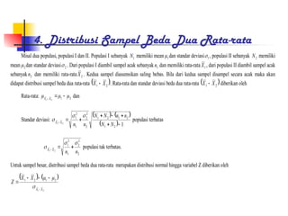 4. Distribusi Sampel Beda Dua Rata-rata
Misal dua populasi, populasi I dan II. Populasi I sebanyak 1
N memiliki mean 1
 dan standar deviasi 1
 , populasi II sebanyak 2
N memiliki
mean 2
 dan standar deviasi 2
 . Dari populasi I diambil sampel acak sebanyak 1
n dan memiliki rata-rata 1
X , dari populasi II diambil sampel acak
sebanyak 2
n dan memiliki rata-rata 2
X . Kedua sampel diasumsikan saling bebas. Bila dari kedua sampel disampel secara acak maka akan
didapat distribusi sampel beda dua rata-rata  
2
1 X
X  . Rata-rata dan standar deviasi beda dua rata-rata  
2
1 X
X  diberikan oleh
Rata-rata: 2
1
2
1


 

 X
X
dan
Standar deviasi:
   
  1
2
1
2
1
2
1
2
2
2
1
2
1
2
1








N
N
n
n
N
N
n
n
X
X


 populasi terbatas
2
2
2
1
2
1
2
1
n
n
X
X


 


populasi tak terbatas.
Untuk sampel besar, distribusi sampel beda dua rata-rata merupakan distribusi normal hingga variabel Z diberikan oleh
   
2
1
2
1
2
1
X
X
X
X
Z








 