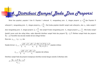 4. Distribusi Sampel Beda Dua Proporsi
Misal dua populasi, populasi I dan II. Populasi I sebanyak 1
N mengandung jenis 1
X dengan proporsi
1
1
1
N
X
p  dan Populasi II
sebanyak 2
N mengandung jenis 2
X dengan proporsi
2
2
2
N
X
p  . Dari kedua populasi diambil sampel acak sebanyak 1
n dan 2
n , maka sampel I
akan mengandung jenis 1
X dengan proporsi
1
1
1
ˆ
n
X
p  dan sampel II akan mengandung jenis 2
X dengan proporsi
2
2
2
ˆ
n
X
p  . Bila kedua sampel
diambil secara acak dan saling bebas, maka diperoleh distribusi sampel beda dua proporsi  
2
1
ˆ
ˆ p
p  . Ditribusi sampel beda dua proporsi
 
2
1
ˆ
ˆ p
p  memiliki rata-rata dan standar deviasi sebagai berikut:
Rata-rata: 2
1
ˆ
ˆ 2
1
p
p
p
p 


 dan
Standar deviasi:
       
  1
1
1
2
1
2
1
2
1
2
2
2
1
1
1
ˆ
ˆ 2
1










N
N
n
n
N
N
n
p
p
n
p
p
p
p
 populasi terbatas
   
2
2
2
1
1
1
ˆ
ˆ
1
1
2
1
n
p
p
n
p
p
p
p





 populasi tak terbatas.
Distribusi sampel beda dua proporsi mempunyai distribusi normal dengan statistik Z diberikan oleh:
   
2
1 ˆ
ˆ
2
1
2
1
ˆ
ˆ
p
p
p
p
p
p
Z






 