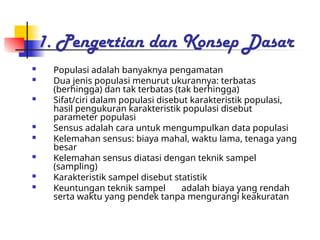 1. Pengertian dan Konsep Dasar
 Populasi adalah banyaknya pengamatan
 Dua jenis populasi menurut ukurannya: terbatas
(berhingga) dan tak terbatas (tak berhingga)
 Sifat/ciri dalam populasi disebut karakteristik populasi,
hasil pengukuran karakteristik populasi disebut
parameter populasi
 Sensus adalah cara untuk mengumpulkan data populasi
 Kelemahan sensus: biaya mahal, waktu lama, tenaga yang
besar
 Kelemahan sensus diatasi dengan teknik sampel
(sampling)
 Karakteristik sampel disebut statistik
 Keuntungan teknik sampel adalah biaya yang rendah
serta waktu yang pendek tanpa mengurangi keakuratan
 