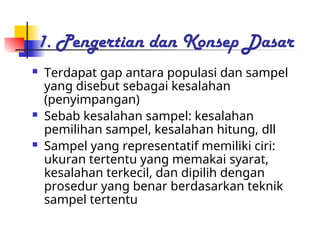 1. Pengertian dan Konsep Dasar
 Terdapat gap antara populasi dan sampel
yang disebut sebagai kesalahan
(penyimpangan)
 Sebab kesalahan sampel: kesalahan
pemilihan sampel, kesalahan hitung, dll
 Sampel yang representatif memiliki ciri:
ukuran tertentu yang memakai syarat,
kesalahan terkecil, dan dipilih dengan
prosedur yang benar berdasarkan teknik
sampel tertentu
 