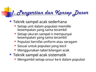 1. Pengertian dan Konsep Dasar
 Teknik sampel acak sederhana
 Setiap unit dalam populasi memiliki
kesempatan yang sama terambil
 Setiap ukuran sampel n mempunyai
kesempatan yang sama terambil
 Populasi bersifat uniform atau seragam
 Sesuai untuk populasi yang kecil
 Menggunakan tabel bilangan acak
 Teknik sampel acak sistematik
 Mengambil setiap unsur ke-k dalam populasi
 