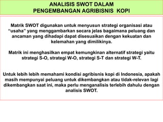 ANALISIS SWOT DALAM
PENGEMBANGAN AGRIBISNIS KOPI
Matrik SWOT digunakan untuk menyusun strategi organisasi atau
“usaha” yang menggambarkan secara jelas bagaimana peluang dan
ancaman yang dihadapi dapat disesuaikan dengan kekuatan dan
kelemahan yang dimilikinya.
Matrik ini menghasilkan empat kemungkinan alternatif strategi yaitu
strategi S-O, strategi W-O, strategi S-T dan strategi W-T.
Untuk lebih lebih memahami kondisi agribisnis kopi di Indonesia, apakah
masih mempunyai peluang untuk dikembangkan atau tidak-relevan lagi
dikembangkan saat ini, maka perlu menganalisis terlebih dahulu dengan
analisis SWOT.
 