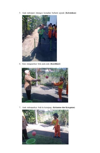5. Anak melompati rintangan kemudian berhenti sejenak (Kelentukan)
6. Guru mengoperkan bola pada anak (Koordinasi)
7. Anak melemparkan bola ke keranjang (Kekuatan dan Ketepatan)
 