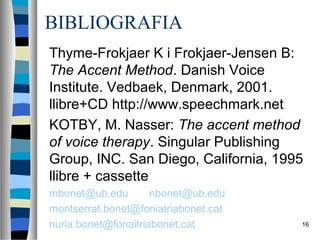 BIBLIOGRAFIA
Thyme-Frokjaer K i Frokjaer-Jensen B:
The Accent Method. Danish Voice
Institute. Vedbaek, Denmark, 2001.
llibre+CD http://www.speechmark.net
KOTBY, M. Nasser: The accent method
of voice therapy. Singular Publishing
Group, INC. San Diego, California, 1995
llibre + cassette
mbonet@ub.edu        nbonet@ub.edu
montserrat.bonet@foniatriabonet.cat
nuria.bonet@fonaitriabonet.cat        16
 