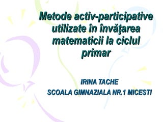 Metode activ-participativeMetode activ-participative
utilizate în învăţareautilizate în învăţarea
matematicii la ciclulmatematicii la ciclul
primarprimar
IRINA TACHEIRINA TACHE
SCOALA GIMNAZIALA NR.1 MICESTISCOALA GIMNAZIALA NR.1 MICESTI
 