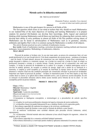 Metode active în didactica matematicii
                                             DE NECULAI STANCIU 1

                                                                   Domnului Profesor, metodist, Coca Apostol,
                                                                       ca semn al stimei mai multor generaţii
                                                       Abstract
     Mathematics is one of the gate keepers for success in all fields of life.
     The first question which arises in our mind as techers that why should we teach Mathematics
to our students?One of the main objectives of teaching and learning Mathematics is to prepare
students for practical life.Students can develop their knowledge, skills; logical and analytical
thinking while learning Mathematics and all these can lead them for enhancing their curiosity and to
develop their ability to solve problems in almost all fields of life.This problem solving nature of
Mathematics can be found in sub-disciplines of Mathematics such as in geometry, calculus,
arithmetic and algebra.That’s why it is common saying the Mathematics is mother of all subjects.
     This article illustrate practical use active methods of mathematics lessons.
     Key words: Goals of mathematics teaching, curriculum development, teaching methods and classroom
techniques, lesson preparation. Methodology of mathematics, didactics.
     M.S.C.:00A35

        Procesul de predare şi învăţare este, în cea mai mare parte, un proces de comunicare între cel care
predă (profesorul) şi cei care învaţă (elevii). Cele două componente ale acestui proces – predarea şi învăţarea
– sunt ele însele, în bună măsură, procese de comunicare sau care implică în mod direct comunicarea. A
preda înseamnă a elabora şi a transmite mesaje, iar a învăţa (cu sensul de a învăţa în clasă, în relaţie cu
profesorul) înseamnă a recepta şi a asimila mesaje. Fireşte, procesul real al comunicării este mult mai
complex. A învăţa în procesul de învăţământ nu se reduce la a recepta, ci implică participarea activă a
elevului în ambele ipostaze, de receptor şi emitent de mesaje, după cum a preda nu se limitează la a
transmite, ci implică şi actul receptării şi al reacţiei de feed-back la mesaje emise de elevi, schimbarea
dinamică a rolurilor fiind una din condiţiile principale ale comunicării eficiente în procesul de învăţământ.
Important este faptul că procesul de predare – învăţare în matematică poate fi mai bine înţeles şi mai bine
condus dacă se cunosc şi se aplică câteva dintre metodele active, care se potrivesc acestei discipline. În cele
ce urmează vă prezentăm utilizarea câtorva dintre aceste metode active folosite de noi la clasă - le vom
exemplifica printr-un proiect didactic.
                                            PROIECT DIDACTIC

      Clasa a VIII-a
      Obiectul: Matematica / Algebră
      Subiectul : Funcţii
      Tipul lecţiei : Lecţie de consolidare
      Obiectivele lecţiei (1.4,1.5,2.2,2.3,2.6)
      Obiective de referinţă :
      1.Cunoaşterea şi înţelegerea conceptelor, a terminologiei şi a procedurilor de calcule specifice
matematicii:
      1.4. să aplice în rezolvarea problemelor elemente de logică şi elemente de teoria mulţimilor;
      1.5. să identifice funcţii de gradul I(domeniul R sau o mulţime finită) şi să le reprezinte grafic.
      2. Dezvoltarea capacităţii de explorare/investigare şi de rezolvare a problemelor
      2.2. să identifice reguli de formare a unor şiruri şi formule de definire a unor funcţii ;
      2.3. să analizeze veridicitatea unor rezultate obţinute prin procedee diverse (măsurare, calcul,
raţionament);
      2.6. să determine, folosind metode adecvate (măsurare şi/sau calcul) lungimi de segmente , măsuri de
unghiuri, arii şi volume.
      3.Dezvoltarea capacităţii de a comunica utilizând limbajul matematic.
      4.Dezvoltarea interesului şi a motivaţiei pentru studiul şi aplicarea matematicii în contexte variate.

     1
         Profesor, Şcoala cu clasele I-VIII “George Emil Palade” şi Şcoala cu clasele I-VIII Nr.6, Buzău
 