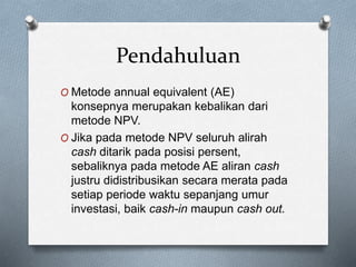 Pendahuluan
O Metode annual equivalent (AE)
konsepnya merupakan kebalikan dari
metode NPV.
O Jika pada metode NPV seluruh alirah
cash ditarik pada posisi persent,
sebaliknya pada metode AE aliran cash
justru didistribusikan secara merata pada
setiap periode waktu sepanjang umur
investasi, baik cash-in maupun cash out.
 
