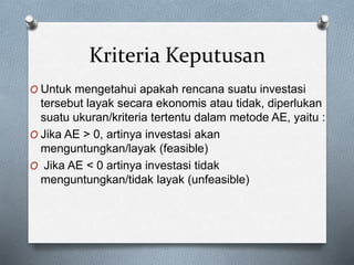 Kriteria Keputusan
O Untuk mengetahui apakah rencana suatu investasi
tersebut layak secara ekonomis atau tidak, diperlukan
suatu ukuran/kriteria tertentu dalam metode AE, yaitu :
O Jika AE > 0, artinya investasi akan
menguntungkan/layak (feasible)
O Jika AE < 0 artinya investasi tidak
menguntungkan/tidak layak (unfeasible)
 