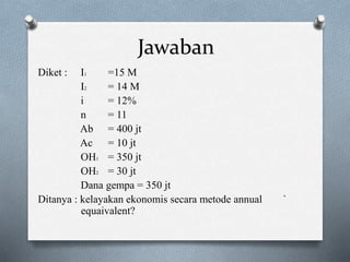 Jawaban
Diket : I1 =15 M
I2 = 14 M
i = 12%
n = 11
Ab = 400 jt
Ac = 10 jt
OH1 = 350 jt
OH2 = 30 jt
Dana gempa = 350 jt
Ditanya : kelayakan ekonomis secara metode annual `
equaivalent?
 