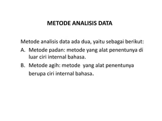METODE ANALISIS DATA
Metode analisis data ada dua, yaitu sebagai berikut:
A. Metode padan: metode yang alat penentunya di
luar ciri internal bahasa.
B. Metode agih: metode yang alat penentunya
berupa ciri internal bahasa.
 