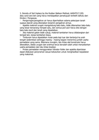 3. Density of Soil Inplace by the Rubber Balloon Method, AASHTO.T.205.
atau cara-cara lain yang harus mendapatkan persetujuan terlebih dahulu dari
Direksi / Pengawas.
· Pengeringan/pengaliran air harus diperhatikan selama pekerjaan tanah
supaya daerah yang dikerjakan terjamin pengaliran airnya.
· Apabila material urugan mengandung batu-batu, tidak dibenarkan batu-batu
yang besar bersarang menjadi satu, dan semua pori-pori harus diisi dengan
batu-batu kecil dan tanah yang dipadatkan.
· Jika material galian tidak cukup, material tambahan harus didatangkan dari
tempat lain, tanpa tambahan biaya.
· Timbunan harus dipadatkan mulai pada tepi luar dan berlanjut ke arah
tengah sedemikian sehingga masing - masing bagian menerima jumlah usaha
pemadatan yang sama. Bilamana mungkin, lalu lintas alat konstruksi harus
dilewatkan, diatas urugan dan arahnya terus berubah-ubah untuk menyebarkan
usaha pemadatan dari lalu lintas tesebut.
· Proses pemadatan menggunakan Vibrator Roller dan apabila diperlukan
dapat dilakukan penyiraman sesuai kebutuhan untuk menghasilkan kepadatan
yang maksimal.
 