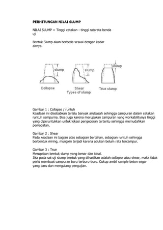 PERHITUNGAN NILAI SLUMP
NILAI SLUMP = Tinggi cetakan - tinggi ratarata benda
uji
Bentuk Slump akan berbeda sesuai dengan kadar
airnya.
Gambar 1 : Collapse / runtuh
Keadaan ini disebabkan terlalu banyak air/basah sehingga campuran dalam cetakan
runtuh sempurna. Bisa juga karena merupakan campuran yang workabilitynya tinggi
yang diperuntukkan untuk lokasi pengecoran tertentu sehingga memudahkan
pemadatan,
Gambar 2 : Shear
Pada keadaan ini bagian atas sebagian bertahan, sebagian runtuh sehingga
berbentuk miring, mungkin terjadi karena adukan belum rata tercampur.
Gambar 3 : True
Merupakan bentuk slump yang benar dan ideal.
Jika pada sat uji slump bentuk yang dihasilkan adalah collapse atau shear, maka tidak
perlu membuat campuran baru terburu-buru. Cukup ambil sample beton segar
yang baru dan mengulang pengujian.
 