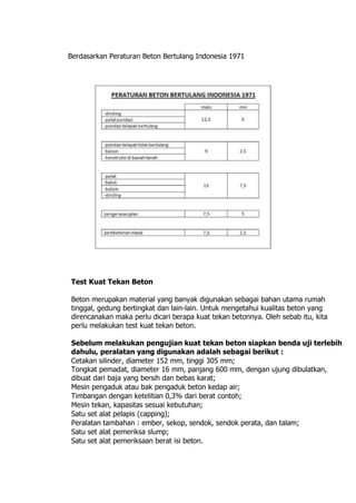 Berdasarkan Peraturan Beton Bertulang Indonesia 1971
Test Kuat Tekan Beton
Beton merupakan material yang banyak digunakan sebagai bahan utama rumah
tinggal, gedung bertingkat dan lain-lain. Untuk mengetahui kualitas beton yang
direncanakan maka perlu dicari berapa kuat tekan betonnya. Oleh sebab itu, kita
perlu melakukan test kuat tekan beton.
Sebelum melakukan pengujian kuat tekan beton siapkan benda uji terlebih
dahulu, peralatan yang digunakan adalah sebagai berikut :
Cetakan silinder, diameter 152 mm, tinggi 305 mm;
Tongkat pemadat, diameter 16 mm, panjang 600 mm, dengan ujung dibulatkan,
dibuat dari baja yang bersih dan bebas karat;
Mesin pengaduk atau bak pengaduk beton kedap air;
Timbangan dengan ketelitian 0,3% dari berat contoh;
Mesin tekan, kapasitas sesuai kebutuhan;
Satu set alat pelapis (capping);
Peralatan tambahan : ember, sekop, sendok, sendok perata, dan talam;
Satu set alat pemeriksa slump;
Satu set alat pemeriksaan berat isi beton.
 