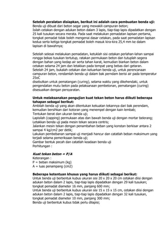 Setelah peralatan disiapkan, berikut ini adalah cara pembuatan benda uji:
Benda uji dibuat dari beton segar yang mewakili campuran beton;
Isilah cetakan dengan adukan beton dalam 3 lapis, tiap-tiap lapis dipadatkan dengan
25 kali tusukan secara merata. Pada saat melakukan pemadatan lapisan pertama,
tongkat pemadat tidak boleh mengenai dasar cetakan, pada saat pemadatan lapisan
kedua serta ketiga tongkat pemadat boleh masuk kira-kira 25,4 mm ke dalam
lapisan di bawahnya;
Setelah selesai melakukan pemadatan, ketuklah sisi cetakan perlahan-lahan sampai
rongga bekas tusukan tertutup, ratakan permukaan beton dan tutuplah segera
dengan bahan yang kedap air serta tahan karat, kemudian biarkan beton dalam
cetakan selama 24 jam dan letakkan pada tempat yang bebas dari getaran.
Setelah 24 jam, bukalah cetakan dan keluarkan benda uji, untuk perencanaan
campuran beton, rendamlah benda uji dalam bak perndam berisi air pada temperatur
25oC
disebutkan untuk pematangan (curing), selama waktu yang dikehendaki, untuk
pengendalian mutu beton pada pelaksanaan pembetonan, pematangan (curing)
disesuaikan dengan persyaratan.
Untuk melaksanakan pengujian kuat tekan beton harus diikuti beberapa
tahapan sebagai berikut:
Ambilah benda uji yang akan ditentukan kekuatan tekannya dari bak perendam,
kemudian bersihkan dari kotoran yang menempel dengan kain lembab;
Tentukan berat dan ukuran benda uji;
Lapisilah (capping) permukaan atas dan bawah benda uji dengan mortar belerang;
Letakkan benda uji pada mesin tekan secara centris;
Jalankan mesin tekan dengan penambahan beban yang konstan berkisar antara 2
sampai 4 kg/cm2 per detik;
Lakukan pembebanan sampai uji menjadi hancur dan catatlah beban maksimum yang
terjadi selama pemeriksaan benda uji;
Gambar bentuk pecah dan catatlah keadaan benda uji
Perhitungan :
Kuat tekan beton = P/A
Keterangan :
P = beban maksimum (kg)
A = luas penampang (cm2)
Beberapa ketentuan khusus yang harus diikuti sebagai berikut:
Untuk benda uji berbentuk kubus ukuran sisi 20 x 20 x 20 cm cetakan diisi dengan
adukan beton dalam 2 lapis, tiap-tiap lapis dipadatkan dengan 29 kali tusukan;
tongkat pemadat diameter 16 mm, panjang 600 mm;
Untuk benda uji berbentuk kubus ukuran sisi 15 x 15 x 15 cm, cetakan diisi dengan
adukan beton dalam 2 lapis, tiap-tiap lapis dipadatkan dengan 32 kali tusukan,
tongkat pemadat diameter 10 mm, panjang 300 mm;
Benda uji berbentuk kubus tidak perlu dilapisi;
 