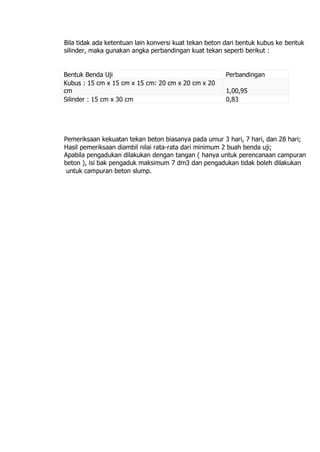Bila tidak ada ketentuan lain konversi kuat tekan beton dari bentuk kubus ke bentuk
silinder, maka gunakan angka perbandingan kuat tekan seperti berikut :
Bentuk Benda Uji Perbandingan
Kubus : 15 cm x 15 cm x 15 cm: 20 cm x 20 cm x 20
cm 1,00,95
Silinder : 15 cm x 30 cm 0,83
Pemeriksaan kekuatan tekan beton biasanya pada umur 3 hari, 7 hari, dan 28 hari;
Hasil pemeriksaan diambil nilai rata-rata dari minimum 2 buah benda uji;
Apabila pengadukan dilakukan dengan tangan ( hanya untuk perencanaan campuran
beton ), isi bak pengaduk maksimum 7 dm3 dan pengadukan tidak boleh dilakukan
untuk campuran beton slump.
 